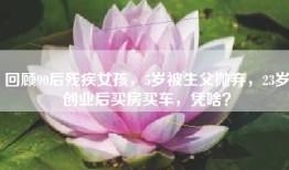 回顾90后残疾女孩，5岁被生父抛弃，23岁创业后买房买车，凭啥？