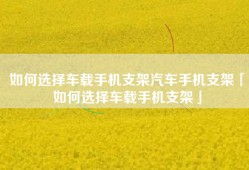 如何选择车载手机支架汽车手机支架「如何选择车载手机支架」