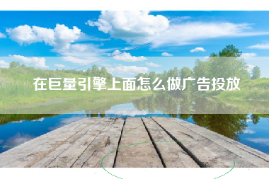 在巨量引擎上面怎么做广告投放