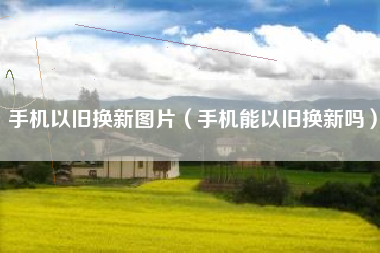 手机以旧换新图片（手机能以旧换新吗）