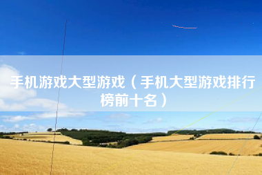 手机游戏大型游戏（手机大型游戏排行榜前十名）