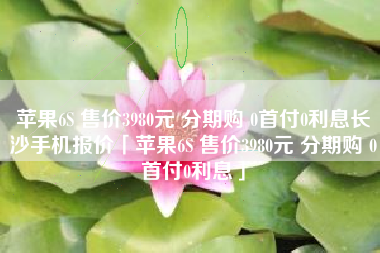 苹果6S 售价3980元 分期购 0首付0利息长沙手机报价「苹果6S 售价3980元 分期购 0首付0利息」 苹果6S 售价3980元 分期购 0首付0利息长沙手机报价「苹果6S 售价3980元 分期购 0首付0利息」
